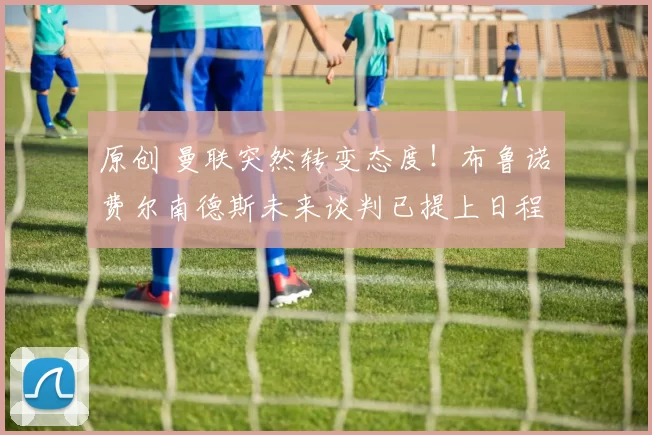 原创 曼联突然转变态度！布鲁诺・费尔南德斯未来谈判已提上日程