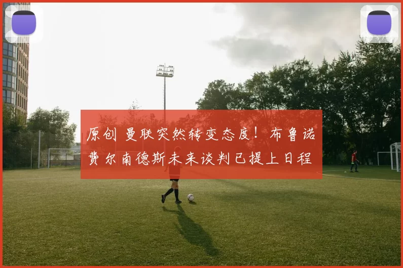 原创 曼联突然转变态度！布鲁诺・费尔南德斯未来谈判已提上日程