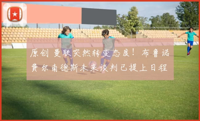 原创 曼联突然转变态度!布鲁诺・费尔南德斯未来谈判已提上日程