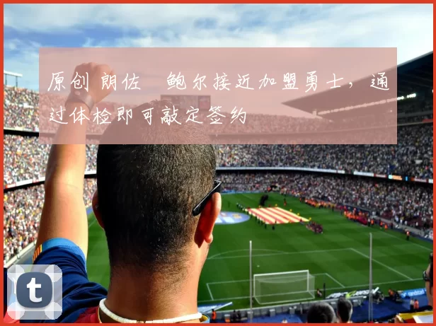 原创 朗佐・鲍尔接近加盟勇士，通过体检即可敲定签约