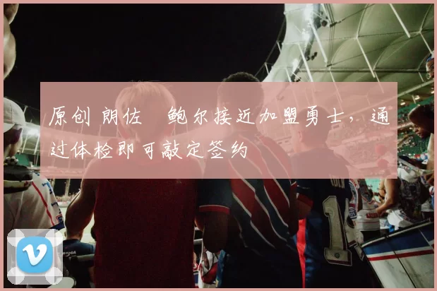 原创 朗佐・鲍尔接近加盟勇士，通过体检即可敲定签约