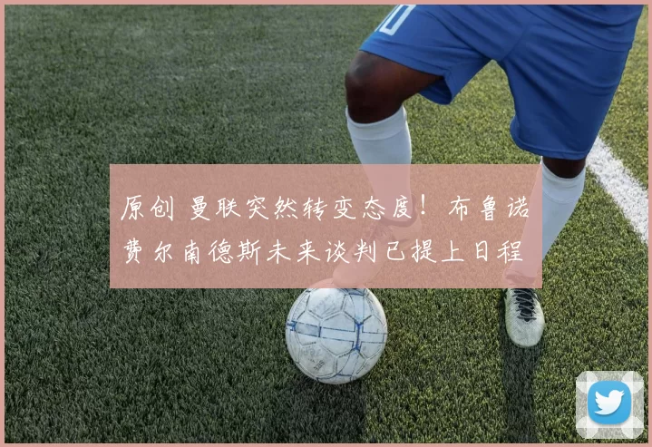 原创 曼联突然转变态度！布鲁诺・费尔南德斯未来谈判已提上日程