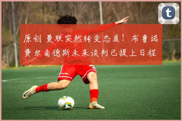 原创 曼联突然转变态度！布鲁诺・费尔南德斯未来谈判已提上日程