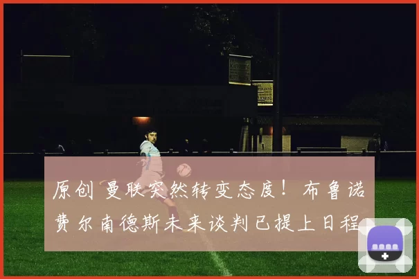 原创 曼联突然转变态度！布鲁诺・费尔南德斯未来谈判已提上日程