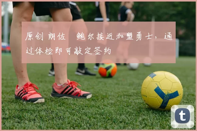 原创 朗佐・鲍尔接近加盟勇士，通过体检即可敲定签约