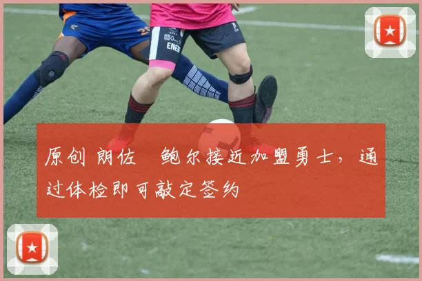 原创 朗佐・鲍尔接近加盟勇士，通过体检即可敲定签约