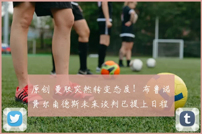 原创 曼联突然转变态度！布鲁诺・费尔南德斯未来谈判已提上日程