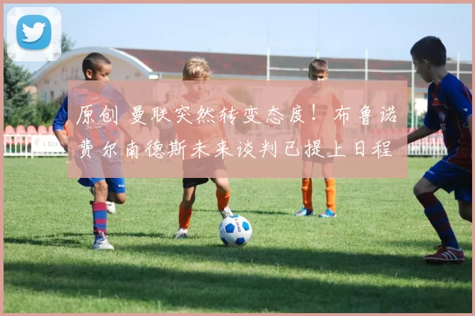 原创 曼联突然转变态度！布鲁诺・费尔南德斯未来谈判已提上日程