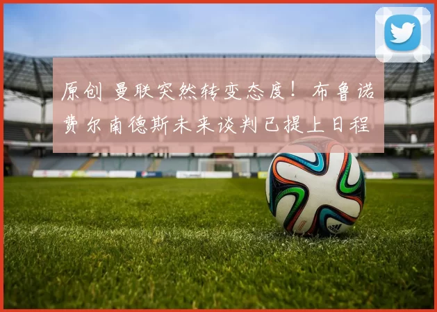 原创 曼联突然转变态度！布鲁诺・费尔南德斯未来谈判已提上日程