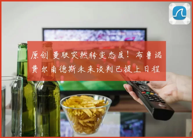 原创 曼联突然转变态度！布鲁诺・费尔南德斯未来谈判已提上日程