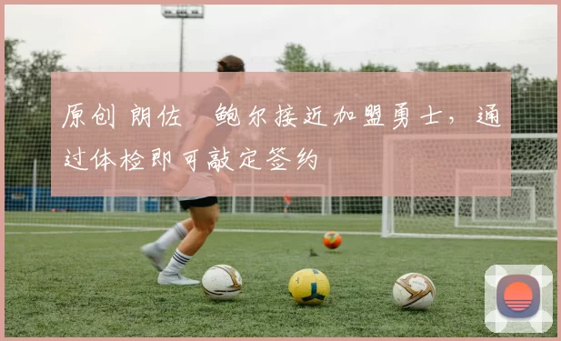 原创 朗佐・鲍尔接近加盟勇士，通过体检即可敲定签约