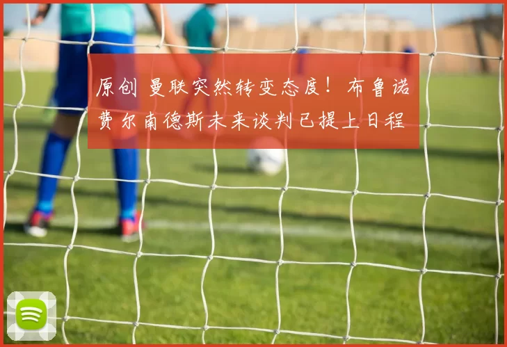 原创 曼联突然转变态度！布鲁诺・费尔南德斯未来谈判已提上日程