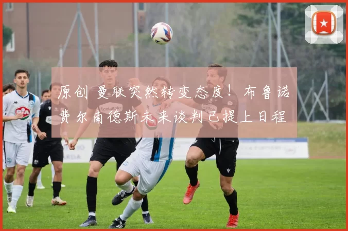 原创 曼联突然转变态度！布鲁诺・费尔南德斯未来谈判已提上日程