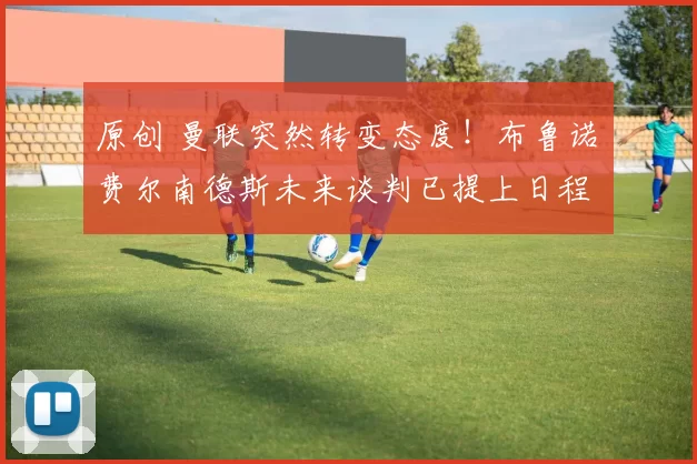 原创 曼联突然转变态度！布鲁诺・费尔南德斯未来谈判已提上日程