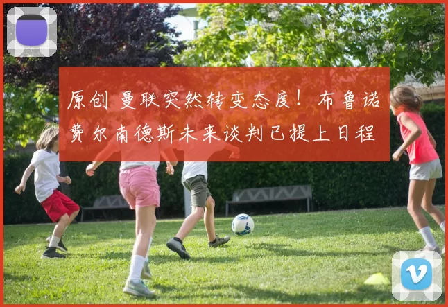 原创 曼联突然转变态度！布鲁诺・费尔南德斯未来谈判已提上日程