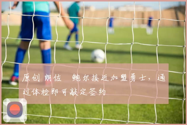 原创 朗佐・鲍尔接近加盟勇士，通过体检即可敲定签约