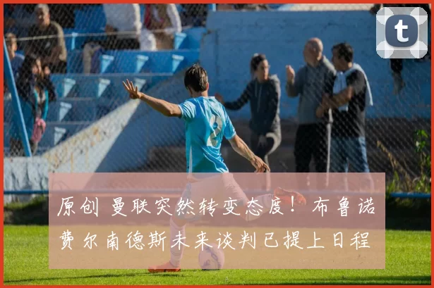 原创 曼联突然转变态度！布鲁诺・费尔南德斯未来谈判已提上日程