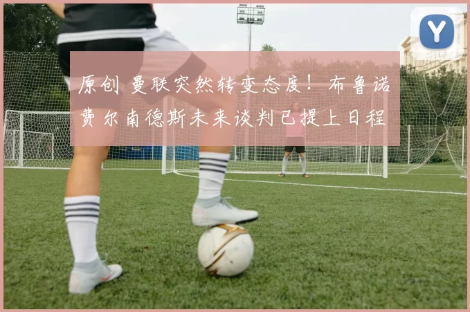 原创 曼联突然转变态度！布鲁诺・费尔南德斯未来谈判已提上日程