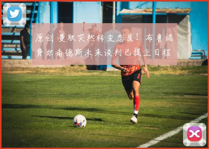 原创 曼联突然转变态度！布鲁诺・费尔南德斯未来谈判已提上日程