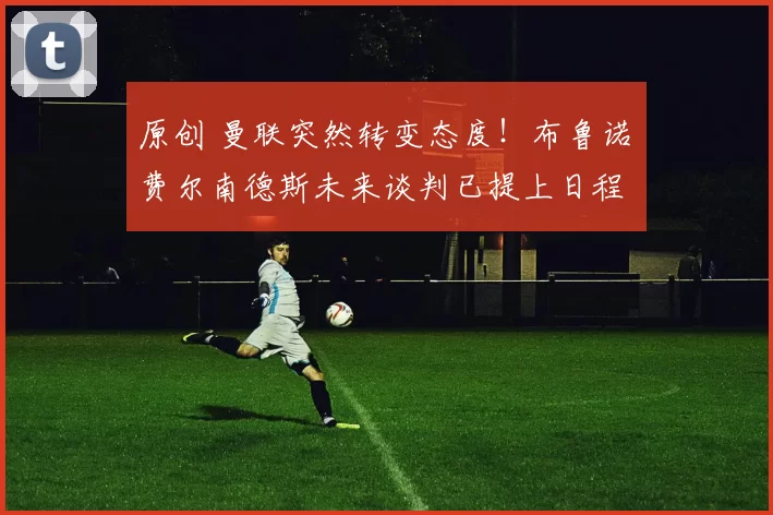 原创 曼联突然转变态度！布鲁诺・费尔南德斯未来谈判已提上日程