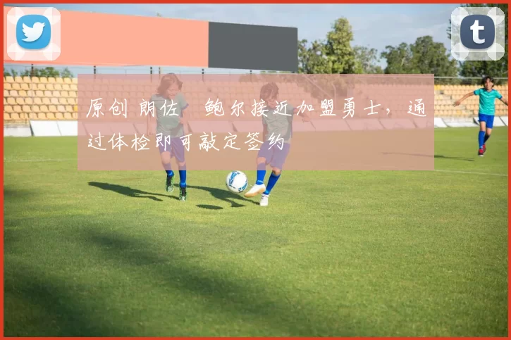 原创 朗佐・鲍尔接近加盟勇士，通过体检即可敲定签约