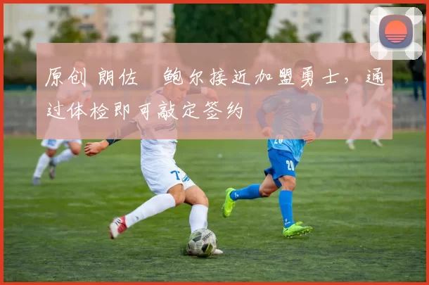 原创 朗佐・鲍尔接近加盟勇士，通过体检即可敲定签约