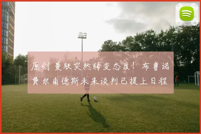 原创 曼联突然转变态度！布鲁诺・费尔南德斯未来谈判已提上日程