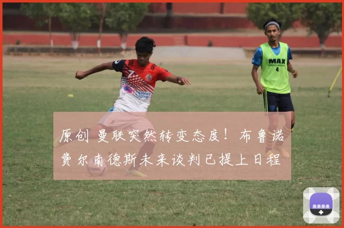 原创 曼联突然转变态度！布鲁诺・费尔南德斯未来谈判已提上日程