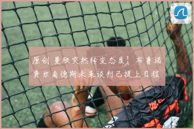 原创 曼联突然转变态度！布鲁诺・费尔南德斯未来谈判已提上日程