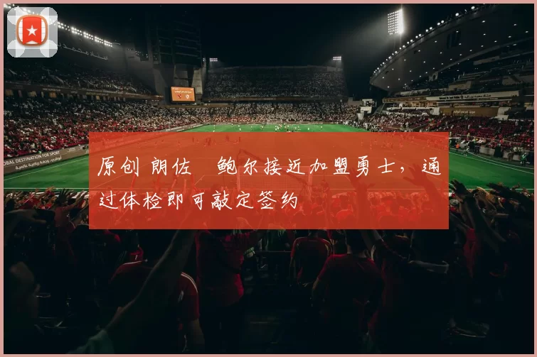 原创 朗佐・鲍尔接近加盟勇士，通过体检即可敲定签约