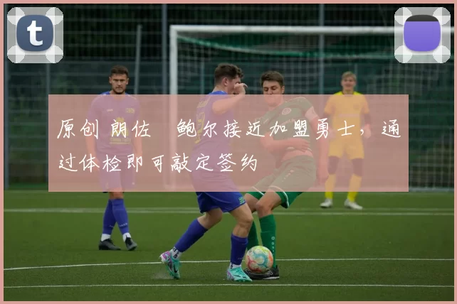 原创 朗佐・鲍尔接近加盟勇士，通过体检即可敲定签约