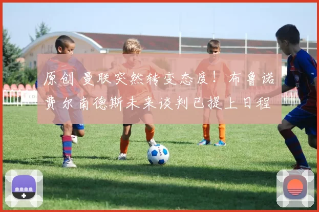 原创 曼联突然转变态度！布鲁诺・费尔南德斯未来谈判已提上日程