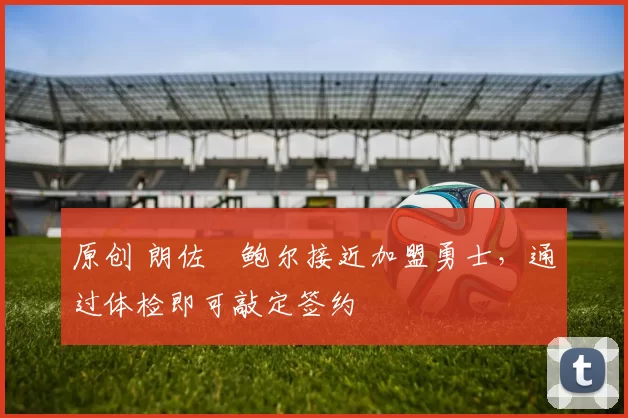 原创 朗佐・鲍尔接近加盟勇士，通过体检即可敲定签约