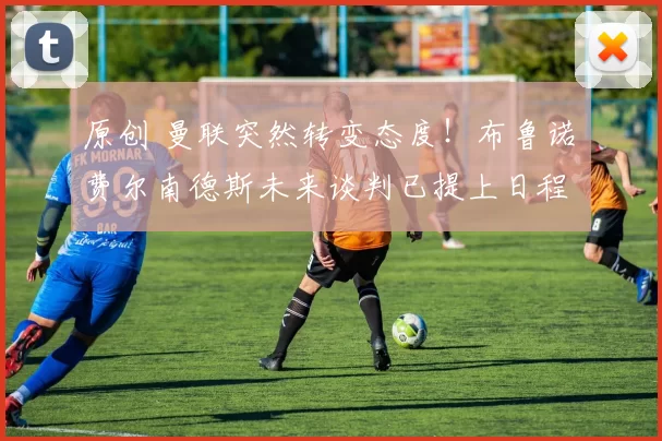 原创 曼联突然转变态度！布鲁诺・费尔南德斯未来谈判已提上日程