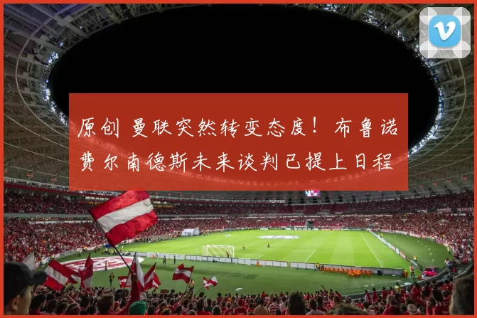 原创 曼联突然转变态度！布鲁诺・费尔南德斯未来谈判已提上日程