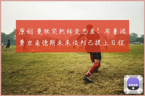 原创 曼联突然转变态度！布鲁诺・费尔南德斯未来谈判已提上日程