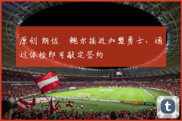 原创 朗佐・鲍尔接近加盟勇士，通过体检即可敲定签约