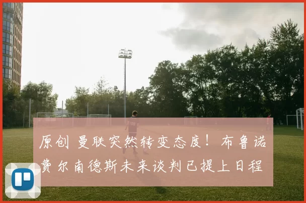 原创 曼联突然转变态度！布鲁诺・费尔南德斯未来谈判已提上日程