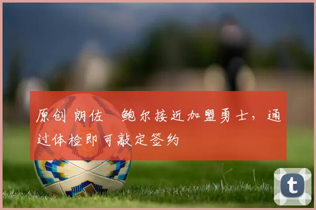 原创 朗佐・鲍尔接近加盟勇士，通过体检即可敲定签约