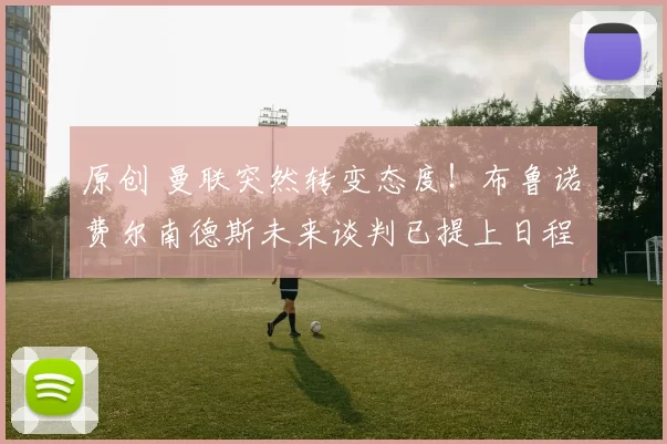 原创 曼联突然转变态度！布鲁诺・费尔南德斯未来谈判已提上日程