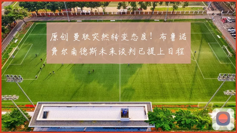 原创 曼联突然转变态度！布鲁诺・费尔南德斯未来谈判已提上日程