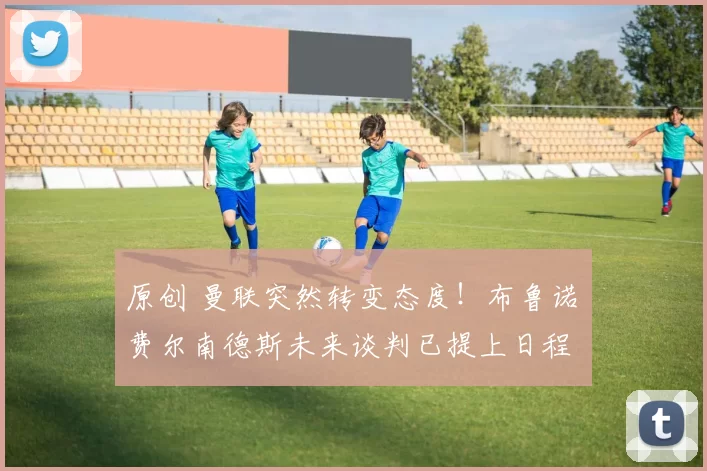 原创 曼联突然转变态度！布鲁诺・费尔南德斯未来谈判已提上日程