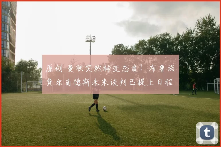 原创 曼联突然转变态度！布鲁诺・费尔南德斯未来谈判已提上日程