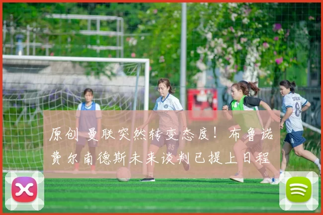 原创 曼联突然转变态度！布鲁诺・费尔南德斯未来谈判已提上日程