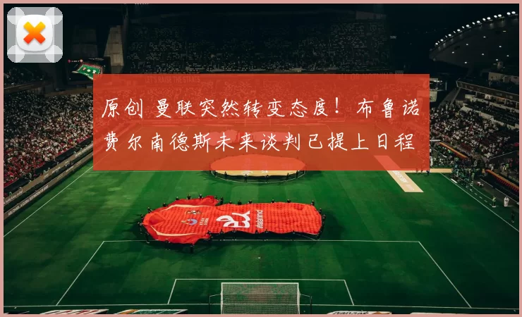 原创 曼联突然转变态度！布鲁诺・费尔南德斯未来谈判已提上日程