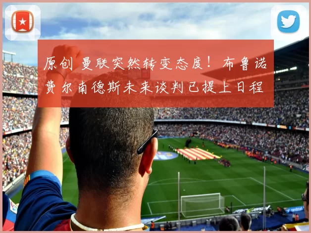 原创 曼联突然转变态度！布鲁诺・费尔南德斯未来谈判已提上日程