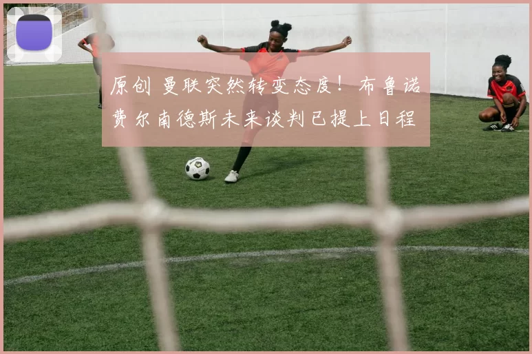 原创 曼联突然转变态度！布鲁诺・费尔南德斯未来谈判已提上日程