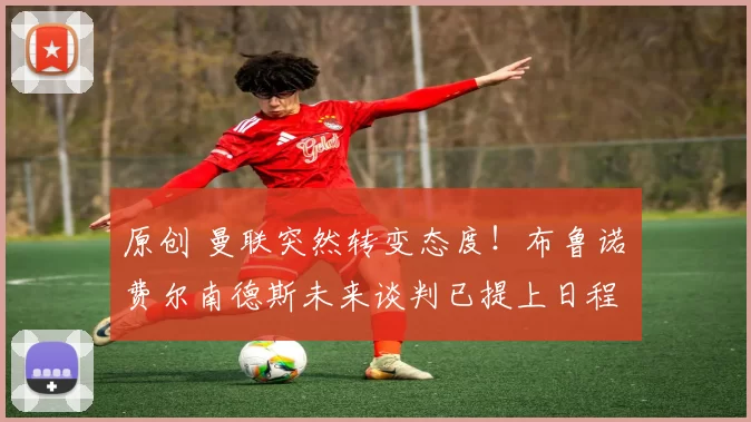 原创 曼联突然转变态度！布鲁诺・费尔南德斯未来谈判已提上日程