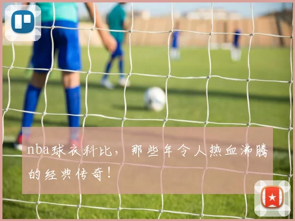 nba球衣科比，那些年令人热血沸腾的经典传奇！