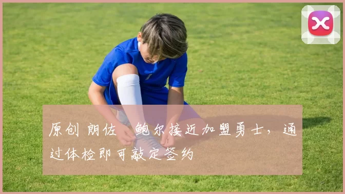 原创 朗佐・鲍尔接近加盟勇士，通过体检即可敲定签约